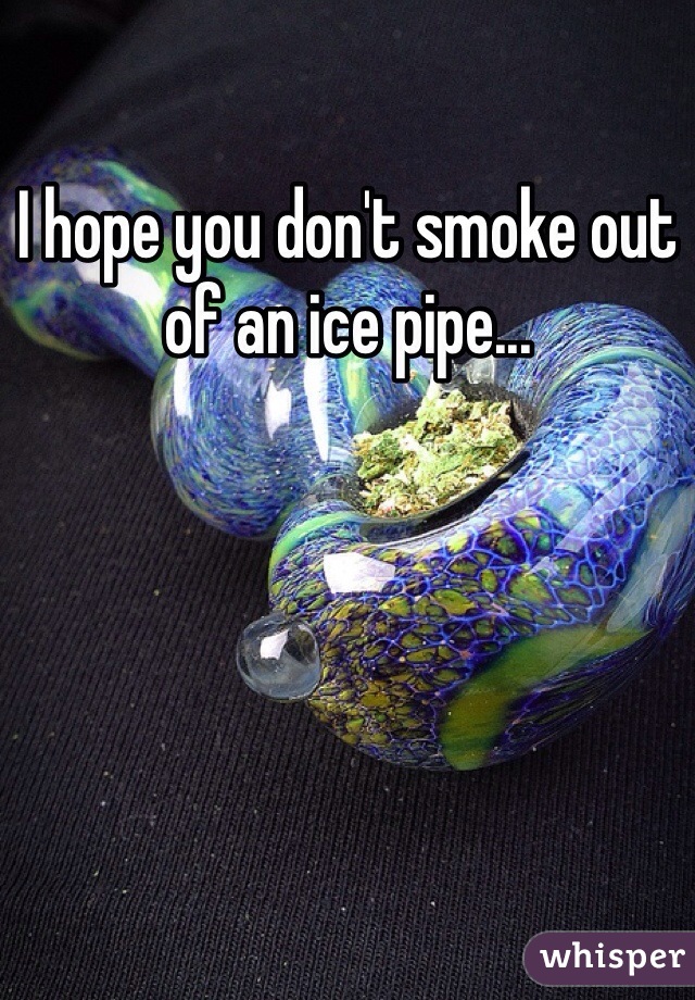 I hope you don't smoke out of an ice pipe...