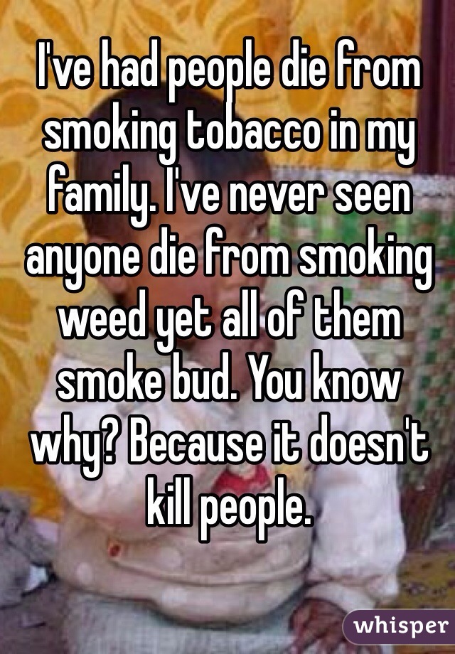 I've had people die from smoking tobacco in my family. I've never seen anyone die from smoking weed yet all of them smoke bud. You know why? Because it doesn't kill people.