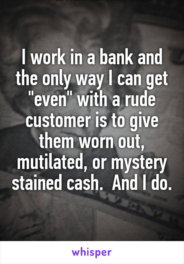 I work in a bank and the only way I can get "even" with a rude customer is to give them worn out, mutilated, or mystery stained cash.  And I do. 