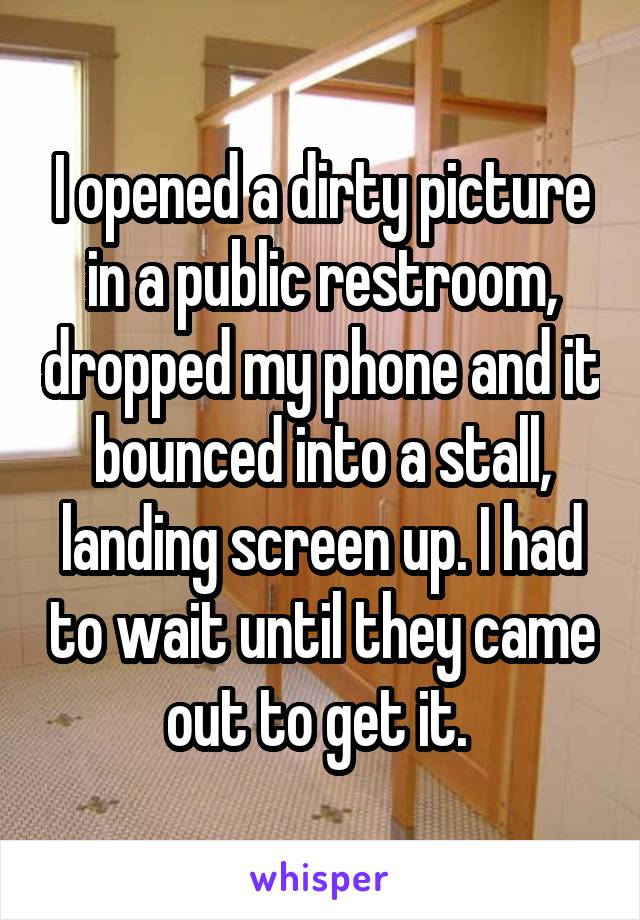 I opened a dirty picture in a public restroom, dropped my phone and it bounced into a stall, landing screen up. I had to wait until they came out to get it. 