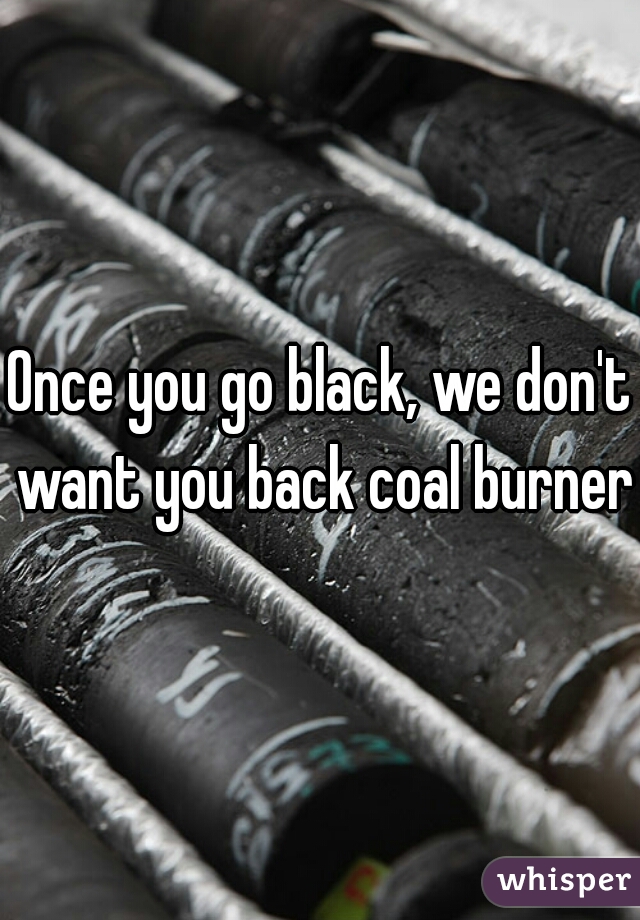 Once you go black, we don't want you back coal burner