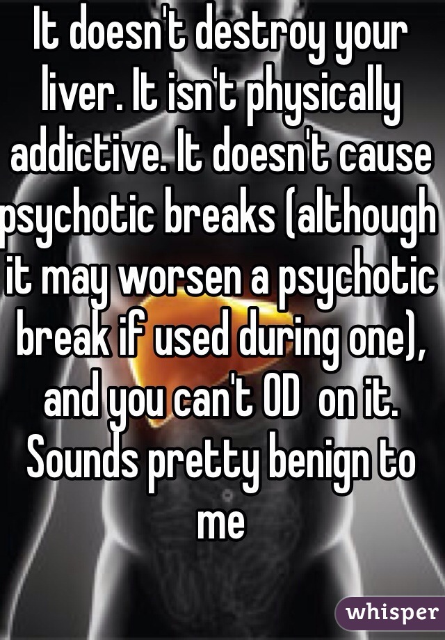 It doesn't destroy your liver. It isn't physically addictive. It doesn't cause psychotic breaks (although it may worsen a psychotic break if used during one), and you can't OD  on it. Sounds pretty benign to me