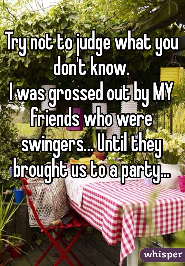 Try not to judge what you don't know.
I was grossed out by MY friends who were swingers... Until they brought us to a party... 