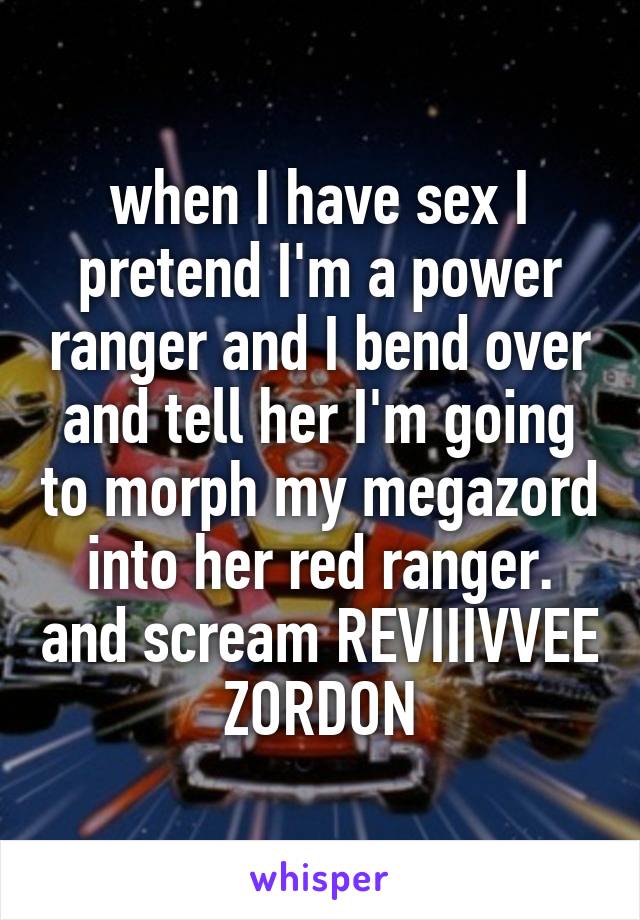 when I have sex I pretend I'm a power ranger and I bend over and tell her I'm going to morph my megazord into her red ranger. and scream REVIIIVVEE ZORDON