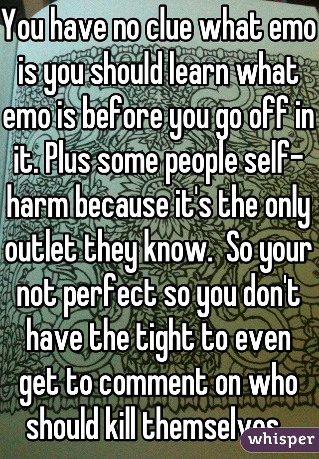 You have no clue what emo is you should learn what emo is before you go off in it. Plus some people self-harm because it's the only outlet they know.  So your not perfect so you don't have the tight to even  get to comment on who should kill themselves. 