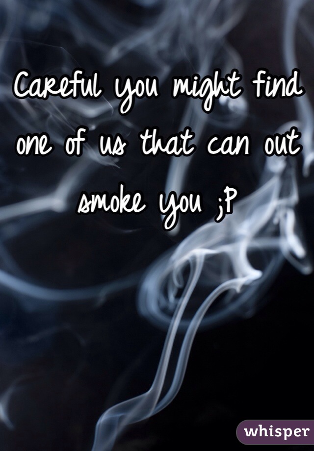 Careful you might find one of us that can out smoke you ;P