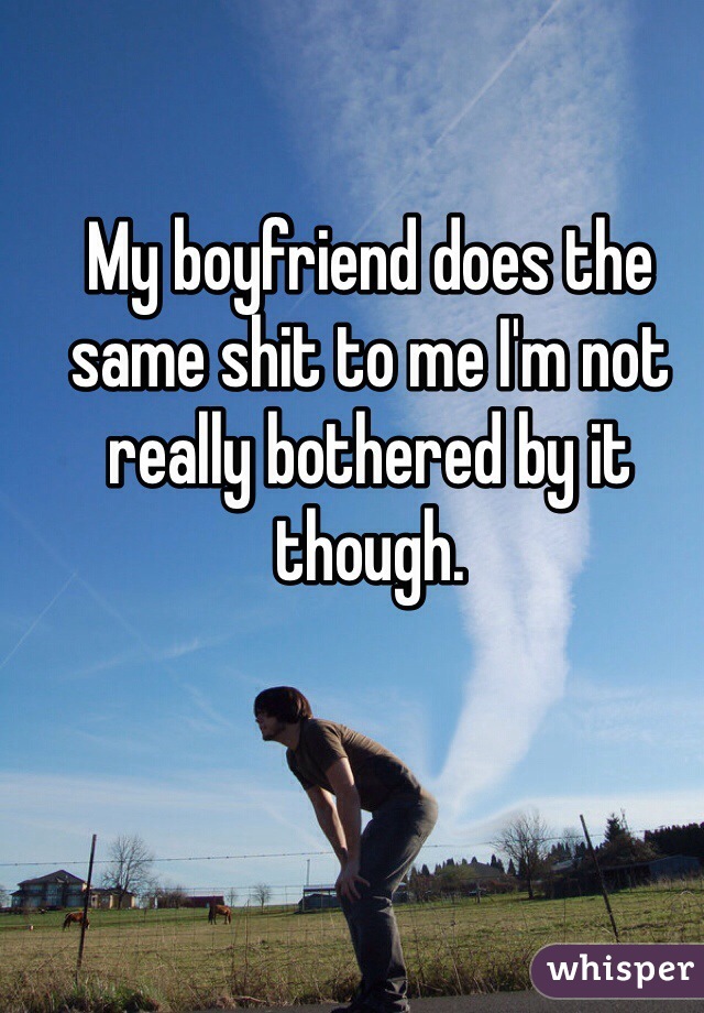 My boyfriend does the same shit to me I'm not really bothered by it though. 