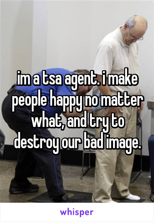 im a tsa agent. i make people happy no matter what, and try to destroy our bad image.