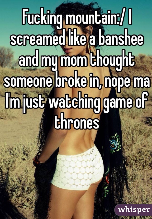 Fucking mountain:/ I screamed like a banshee and my mom thought someone broke in, nope ma I'm just watching game of thrones 