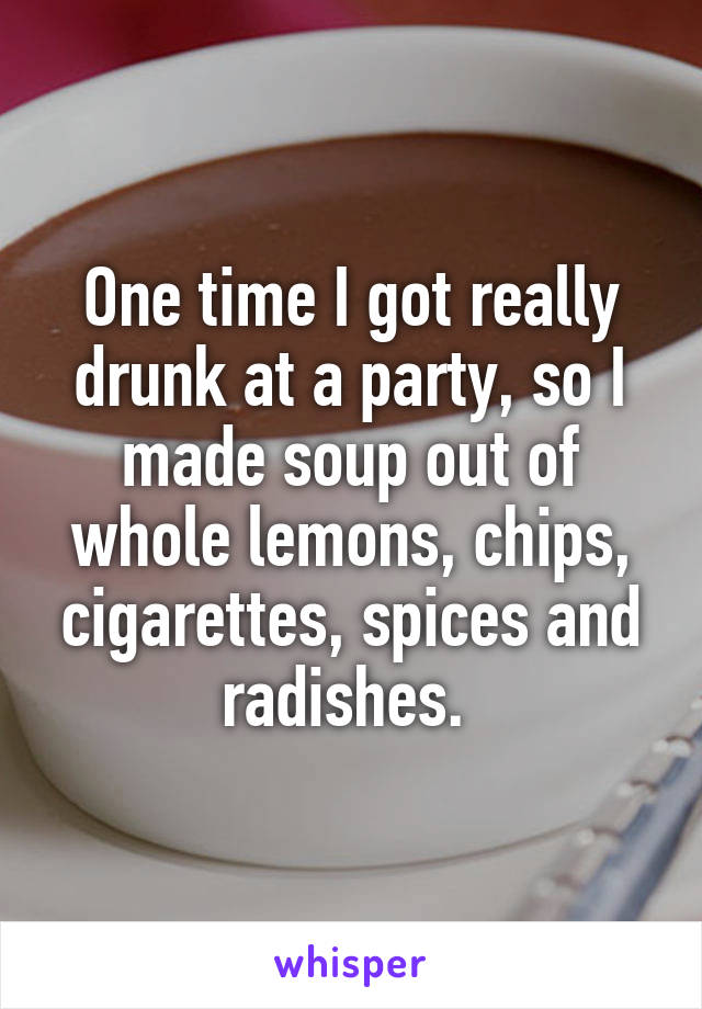 One time I got really drunk at a party, so I made soup out of whole lemons, chips, cigarettes, spices and radishes. 