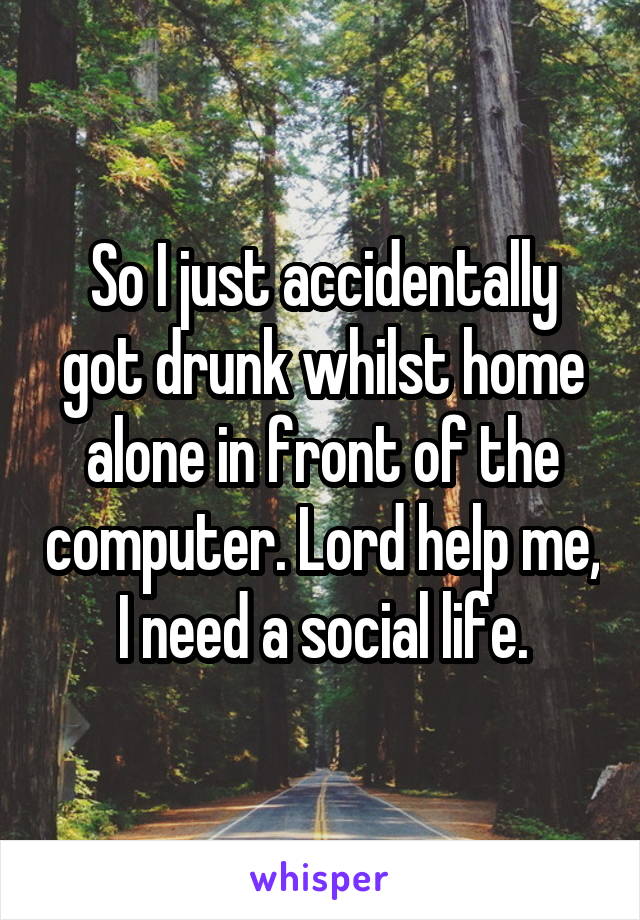 So I just accidentally got drunk whilst home alone in front of the computer. Lord help me, I need a social life.
