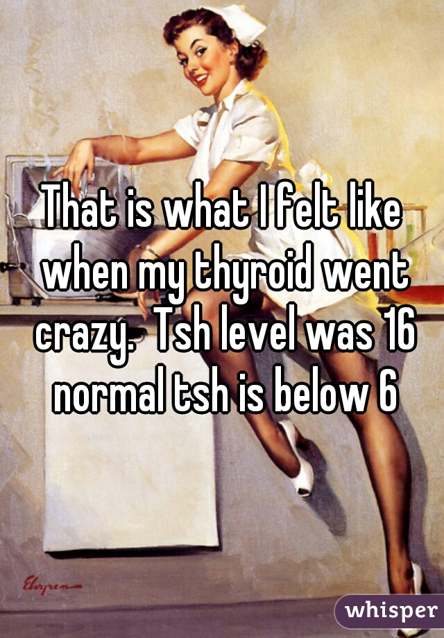 That is what I felt like when my thyroid went crazy.  Tsh level was 16 normal tsh is below 6