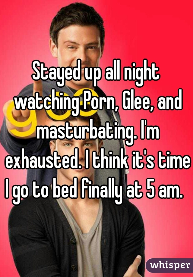Stayed up all night watching Porn, Glee, and masturbating. I'm exhausted. I think it's time I go to bed finally at 5 am.  