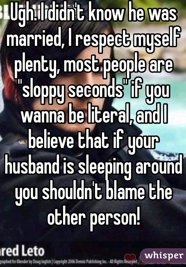 Ugh. I didn't know he was married, I respect myself plenty, most people are "sloppy seconds" if you wanna be literal, and I believe that if your husband is sleeping around you shouldn't blame the other person! 