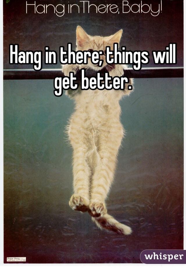 Hang in there; things will get better. 