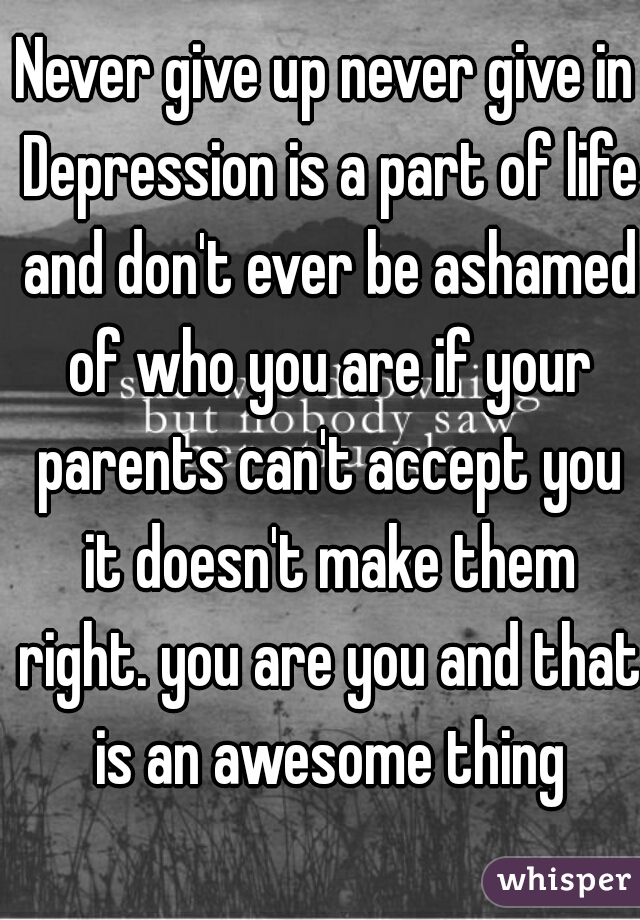 Never give up never give in Depression is a part of life and don't ever be ashamed of who you are if your parents can't accept you it doesn't make them right. you are you and that is an awesome thing