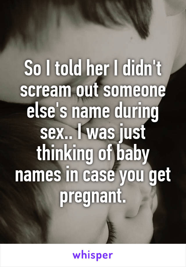 So I told her I didn't scream out someone else's name during sex.. I was just thinking of baby names in case you get pregnant.
