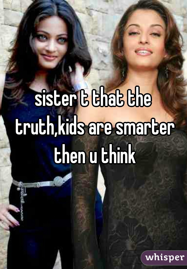 sister t that the truth,kids are smarter then u think