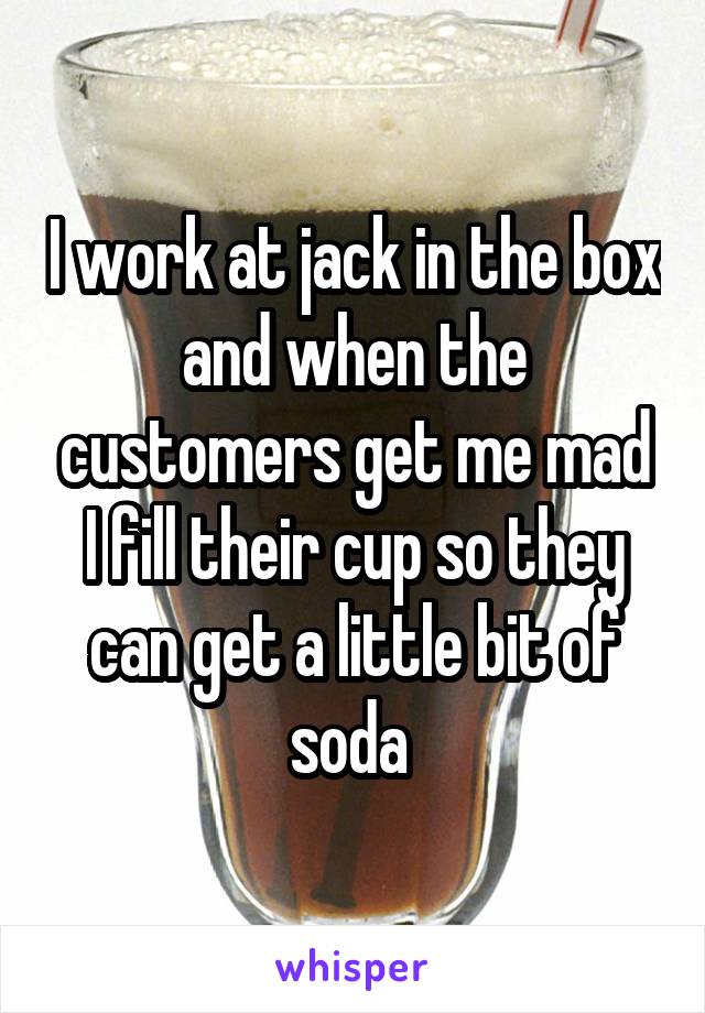 I work at jack in the box and when the customers get me mad I fill their cup so they can get a little bit of soda 