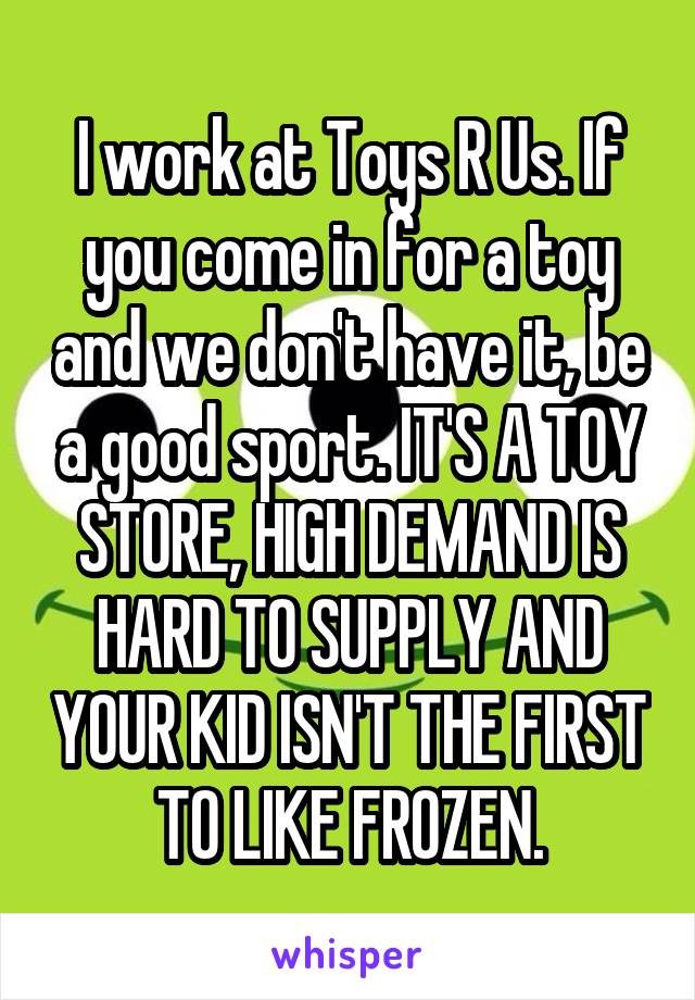 I work at Toys R Us. If you come in for a toy and we don't have it, be a good sport. IT'S A TOY STORE, HIGH DEMAND IS HARD TO SUPPLY AND YOUR KID ISN'T THE FIRST TO LIKE FROZEN.