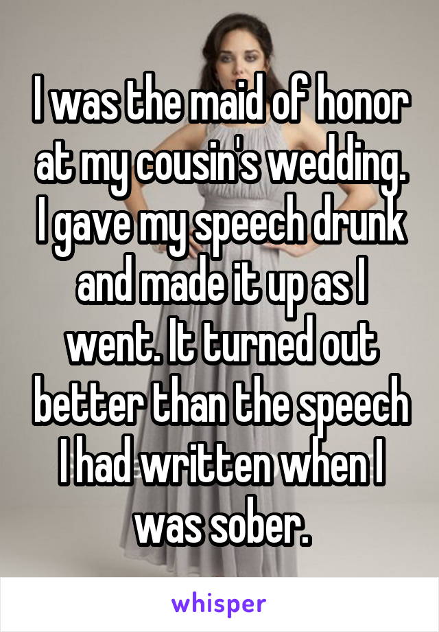I was the maid of honor at my cousin's wedding. I gave my speech drunk and made it up as I went. It turned out better than the speech I had written when I was sober.
