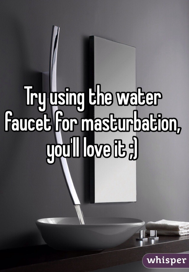 Try using the water faucet for masturbation, you'll love it ;)