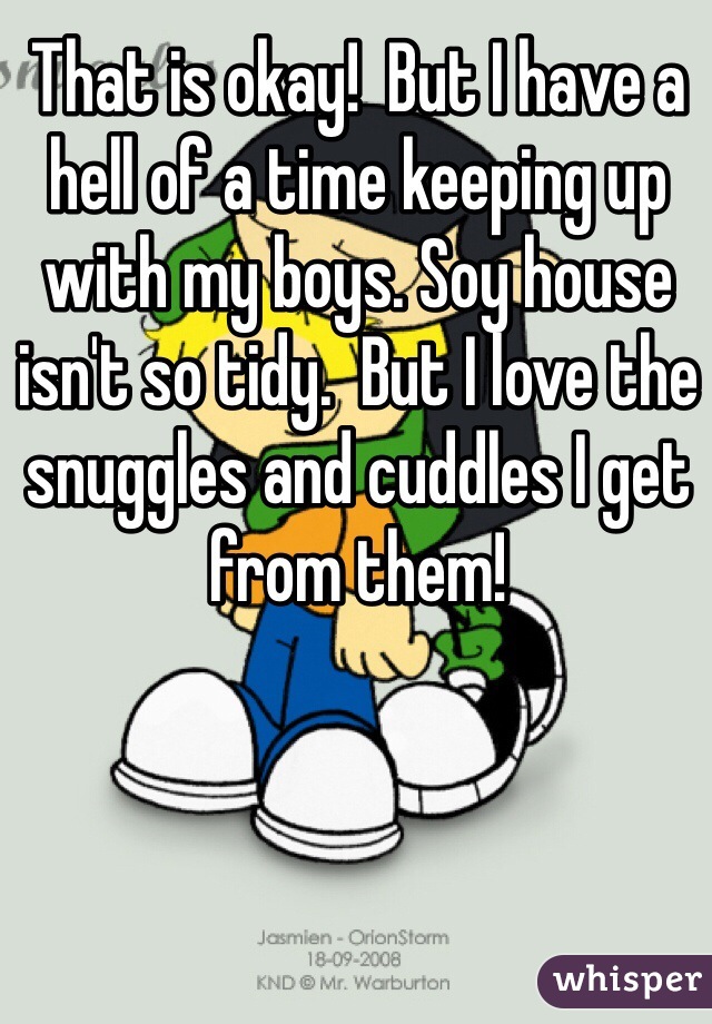 That is okay!  But I have a hell of a time keeping up with my boys. Soy house isn't so tidy.  But I love the snuggles and cuddles I get from them!