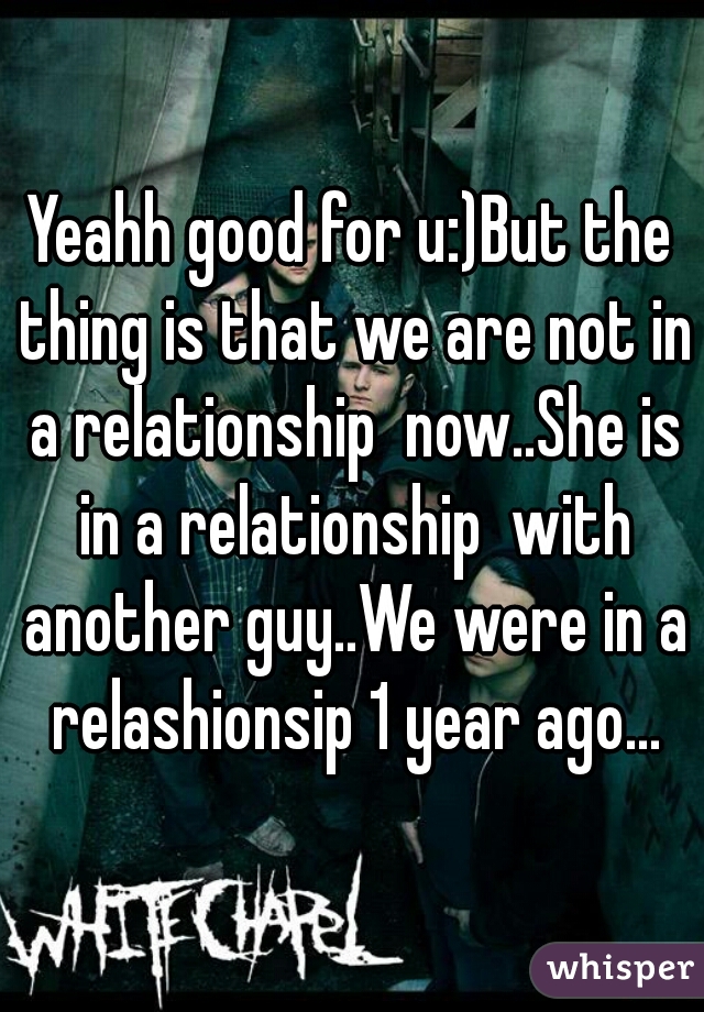 Yeahh good for u:)But the thing is that we are not in a relationship  now..She is in a relationship  with another guy..We were in a relashionsip 1 year ago...