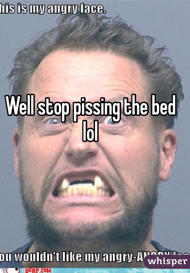 Well stop pissing the bed lol