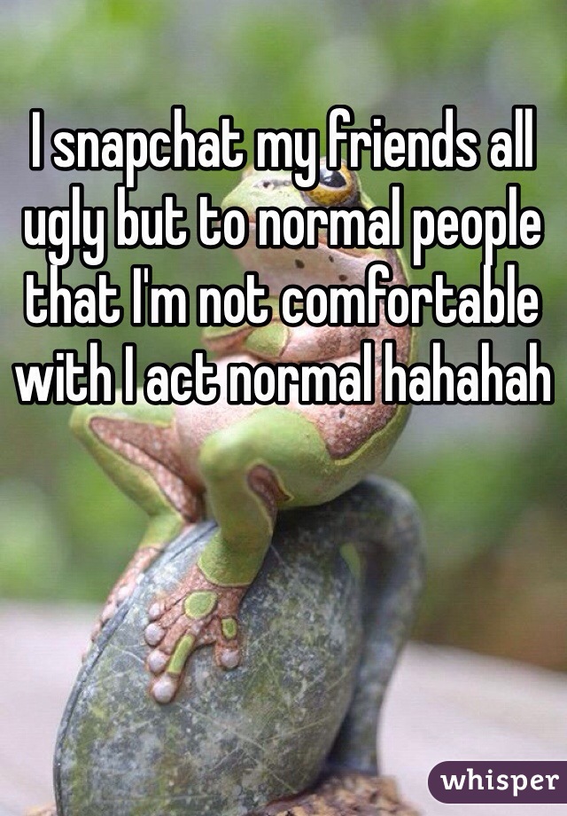 I snapchat my friends all ugly but to normal people that I'm not comfortable with I act normal hahahah 