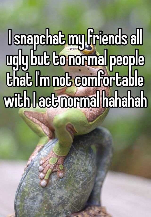 I snapchat my friends all ugly but to normal people that I'm not comfortable with I act normal hahahah 