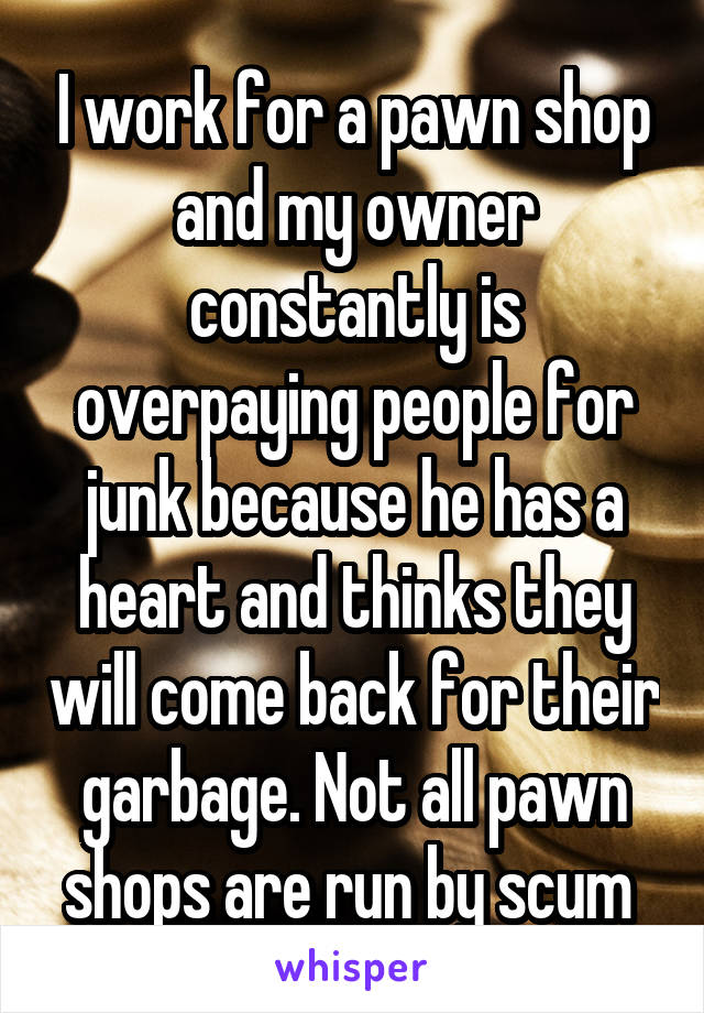 I work for a pawn shop and my owner constantly is overpaying people for junk because he has a heart and thinks they will come back for their garbage. Not all pawn shops are run by scum 