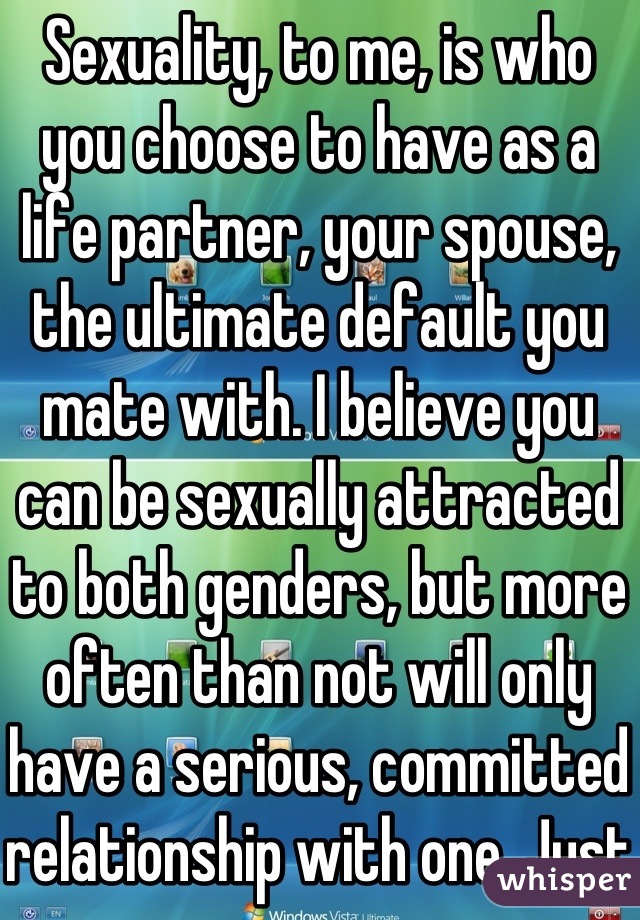 Sexuality, to me, is who you choose to have as a life partner, your spouse, the ultimate default you mate with. I believe you can be sexually attracted to both genders, but more often than not will only have a serious, committed relationship with one. Just experience.