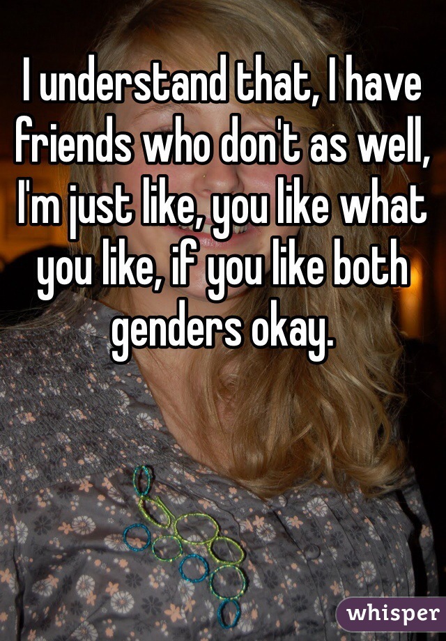 I understand that, I have friends who don't as well, I'm just like, you like what you like, if you like both genders okay.
