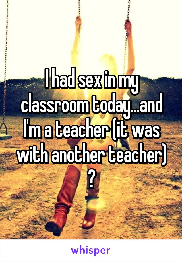 I had sex in my classroom today...and I'm a teacher (it was with another teacher) 😜