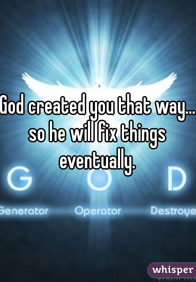 God created you that way...
so he will fix things eventually. 