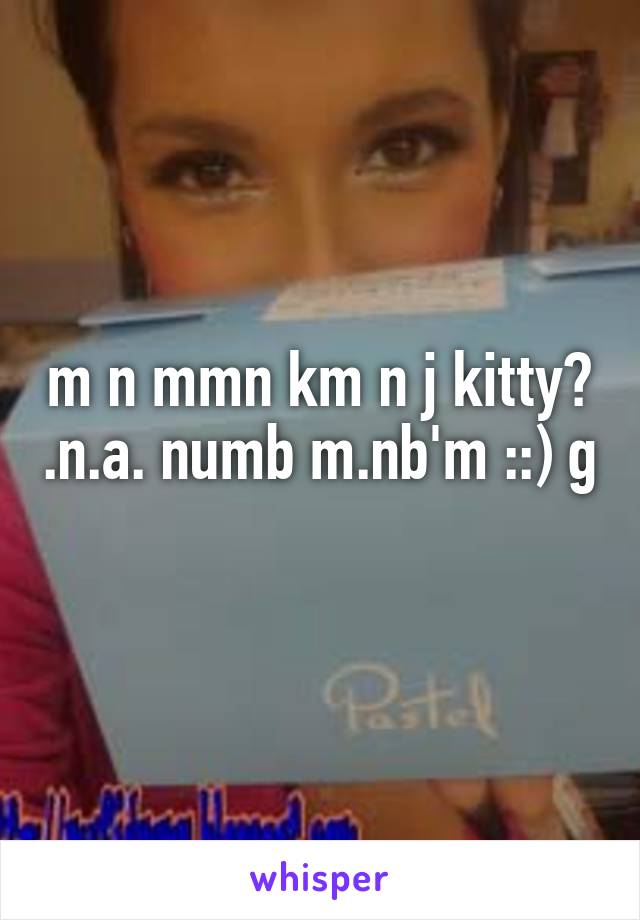 m n mmn km n j kitty? .n.a. numb m.nb'm ::) g
