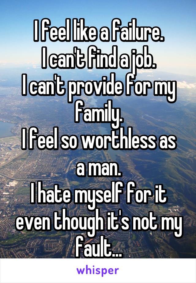 I feel like a failure.
I can't find a job.
I can't provide for my family.
I feel so worthless as a man.
I hate myself for it even though it's not my fault...