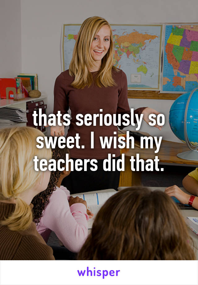 thats seriously so sweet. I wish my teachers did that.