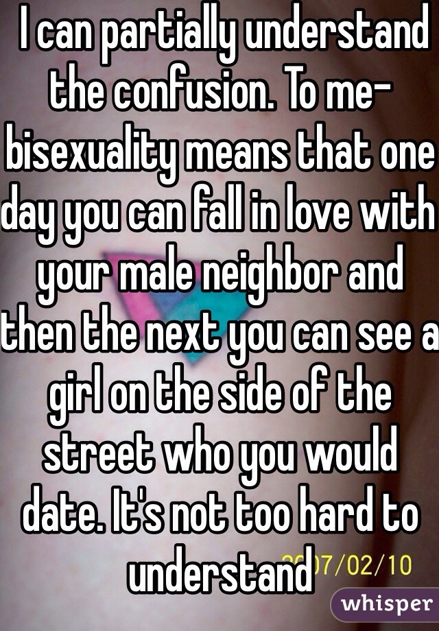  I can partially understand the confusion. To me- bisexuality means that one day you can fall in love with your male neighbor and then the next you can see a girl on the side of the street who you would date. It's not too hard to understand