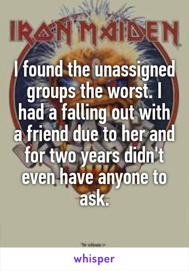 I found the unassigned groups the worst. I had a falling out with a friend due to her and for two years didn't even have anyone to ask.