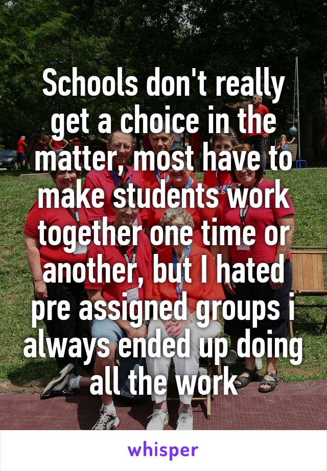 Schools don't really get a choice in the matter, most have to make students work together one time or another, but I hated pre assigned groups i always ended up doing all the work