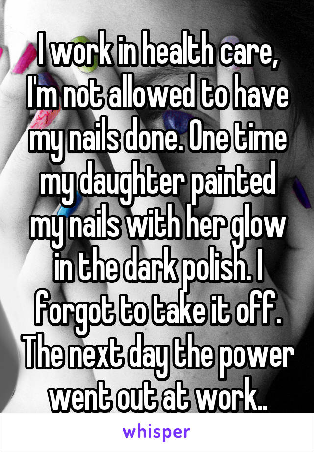 I work in health care, I'm not allowed to have my nails done. One time my daughter painted my nails with her glow in the dark polish. I forgot to take it off. The next day the power went out at work..