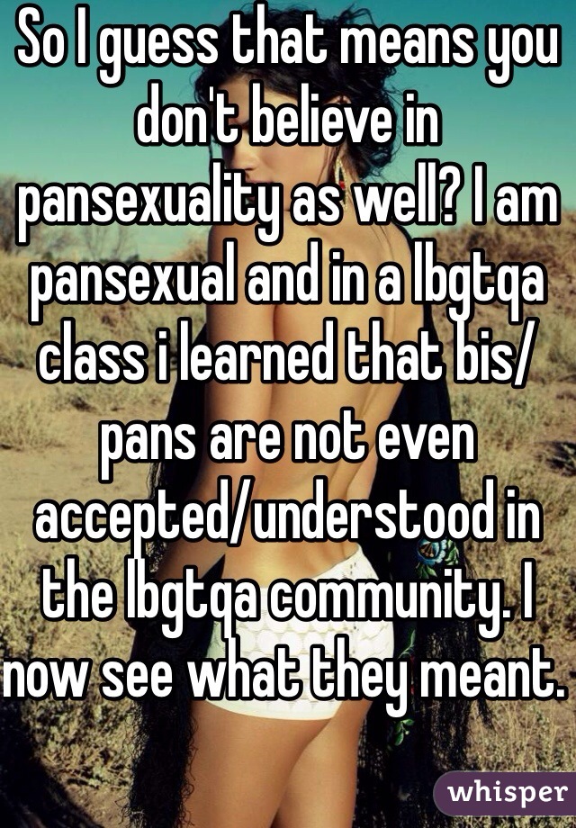 So I guess that means you don't believe in pansexuality as well? I am pansexual and in a lbgtqa class i learned that bis/pans are not even accepted/understood in the lbgtqa community. I now see what they meant. 