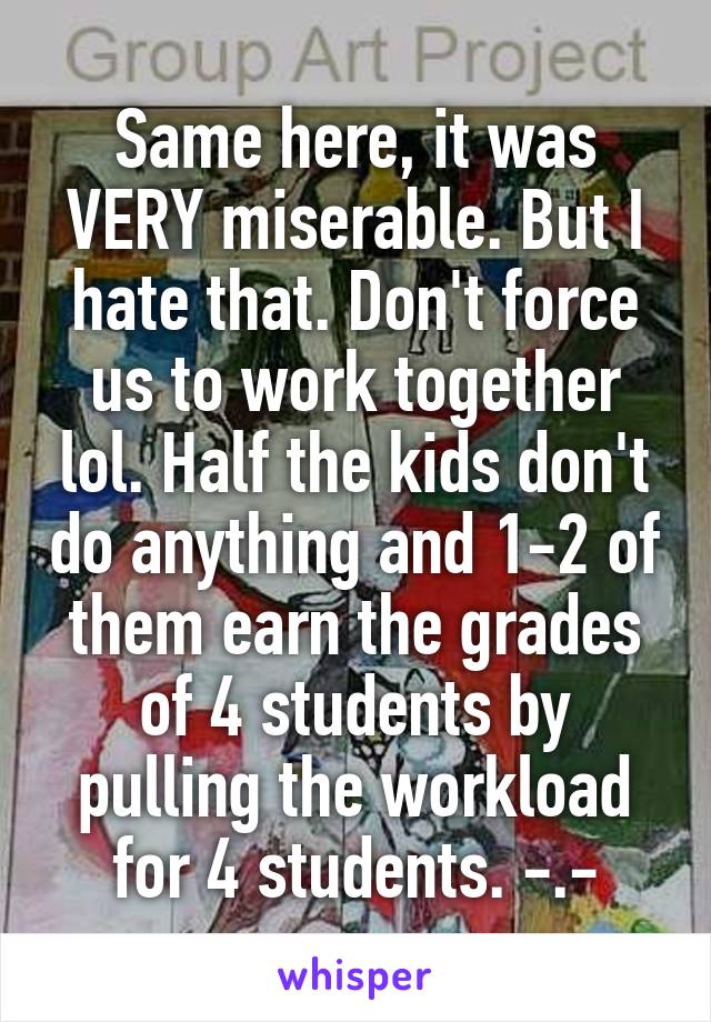 Same here, it was VERY miserable. But I hate that. Don't force us to work together lol. Half the kids don't do anything and 1-2 of them earn the grades of 4 students by pulling the workload for 4 students. -.-