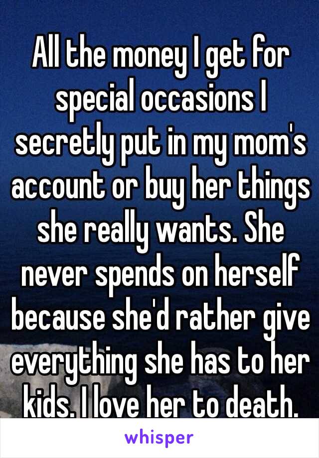 All the money I get for special occasions I secretly put in my mom's account or buy her things she really wants. She never spends on herself because she'd rather give everything she has to her kids. I love her to death. 