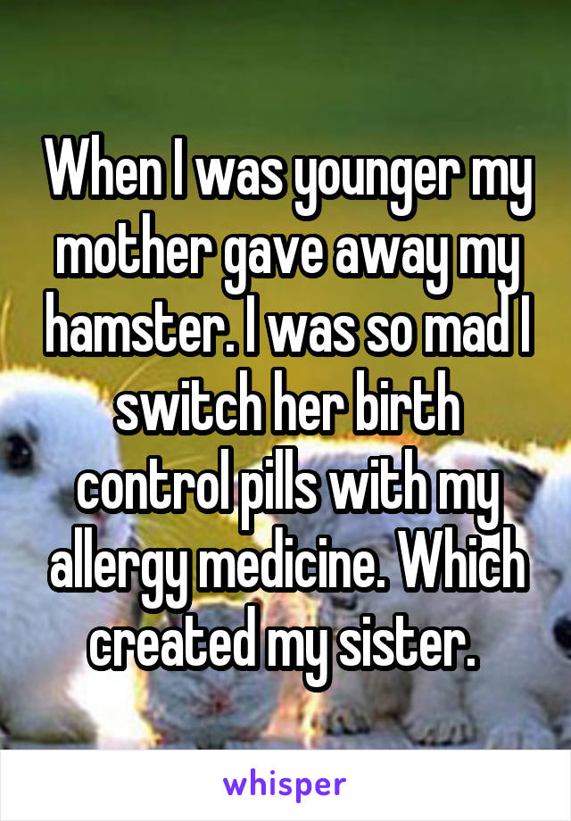 When I was younger my mother gave away my hamster. I was so mad I switch her birth control pills with my allergy medicine. Which created my sister. 