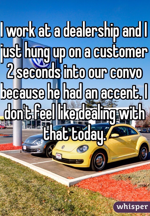 I work at a dealership and I just hung up on a customer 2 seconds into our convo because he had an accent. I don't feel like dealing with that today. 