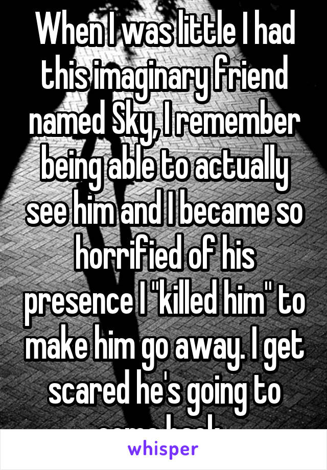 When I was little I had this imaginary friend named Sky, I remember being able to actually see him and I became so horrified of his presence I "killed him" to make him go away. I get scared he's going to come back. 