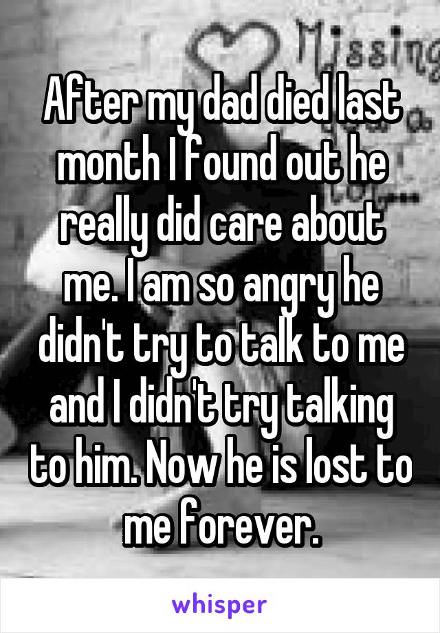 After my dad died last month I found out he really did care about me. I am so angry he didn't try to talk to me and I didn't try talking to him. Now he is lost to me forever.
